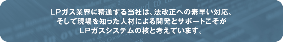LPガス業界に精通する当社は、法改正への素早い対応、そして現場を知った人材による開発とサポートこそがLPガスシステムの核と考えています。